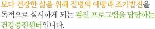 보다 건강한 삶을 위해 질병의 예방과 조기발견을 목적으로 실시하게 되는 검진 프로그램을 담당하는 건강증진센터입니다. 보다 건강한 삶을 위해 질병의 예방과 조기발견을 목적으로 실시하게 되는 검진 프로그램을 담당하는 건강증진센터입니다.